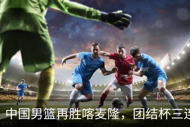 中国男篮再胜喀麦隆，团结杯三连胜