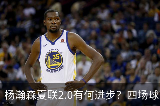 杨瀚森夏联2.0有何进步？四场球亮点与隐忧同在