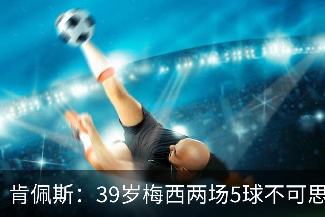 肯佩斯：39岁梅西两场5球不可思议 期待阿根廷对阵西班牙