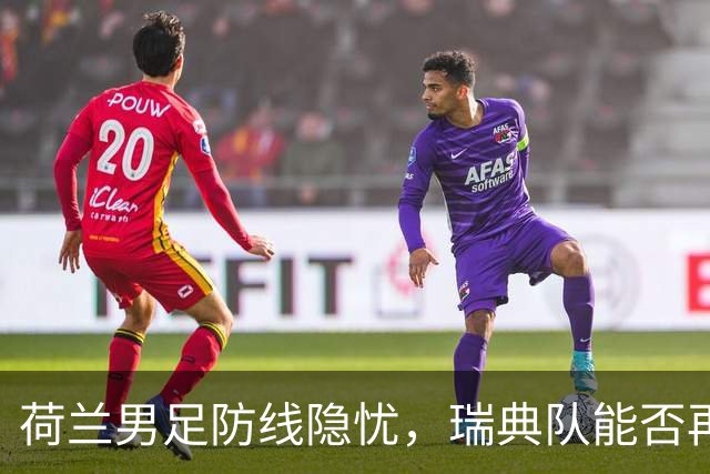 荷兰男足防线隐忧，瑞典队能否再续佳绩？
