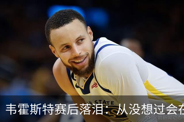 韦霍斯特赛后落泪：从没想过会在今天回家，这是我最后的机会了