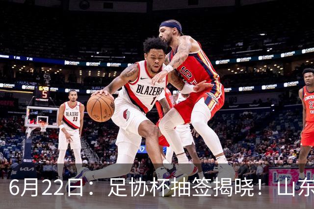 6月22日：足协杯抽签揭晓！山东泰山能否靠“神签”避开海港申花，逆袭卫冕？
