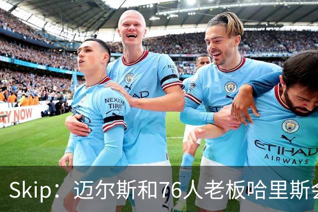 Skip：迈尔斯和76人老板哈里斯会让詹姆斯得到应有的尊重